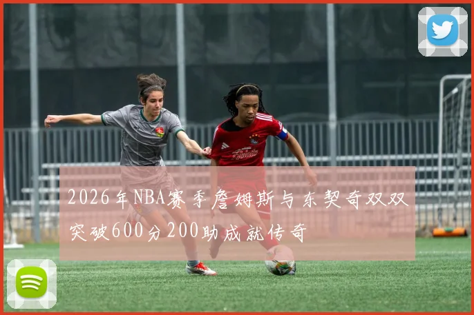 2026年NBA赛季詹姆斯与东契奇双双突破600分200助成就传奇