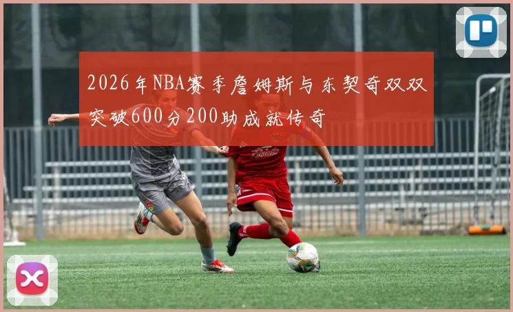 2026年NBA赛季詹姆斯与东契奇双双突破600分200助成就传奇