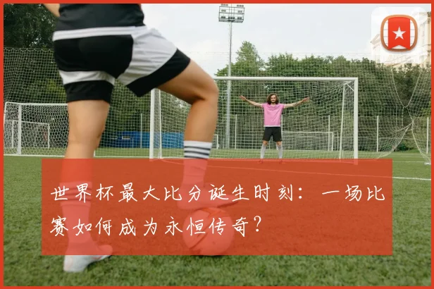 世界杯最大比分诞生时刻：一场比赛如何成为永恒传奇？