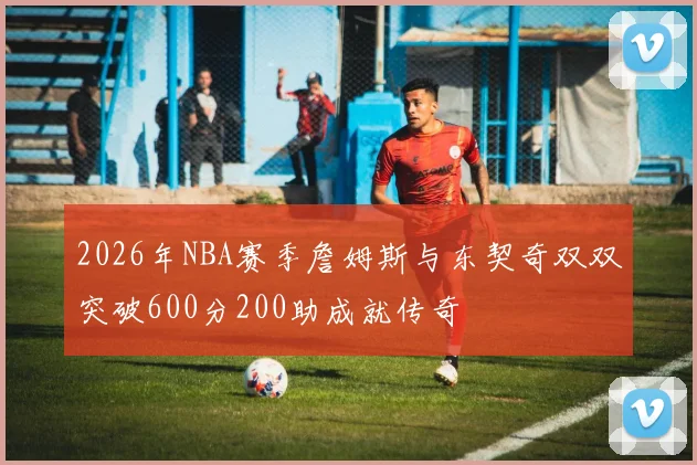 2026年NBA赛季詹姆斯与东契奇双双突破600分200助成就传奇