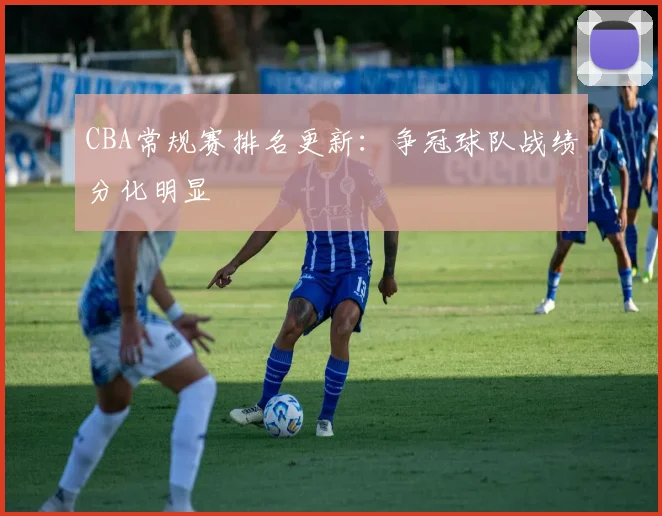 CBA常规赛排名更新：争冠球队战绩分化明显