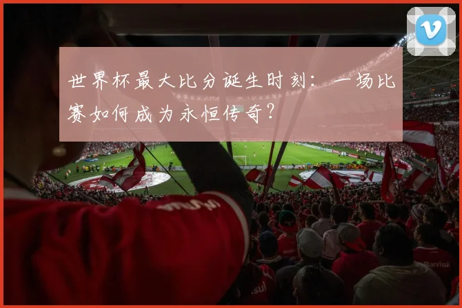 世界杯最大比分诞生时刻：一场比赛如何成为永恒传奇？
