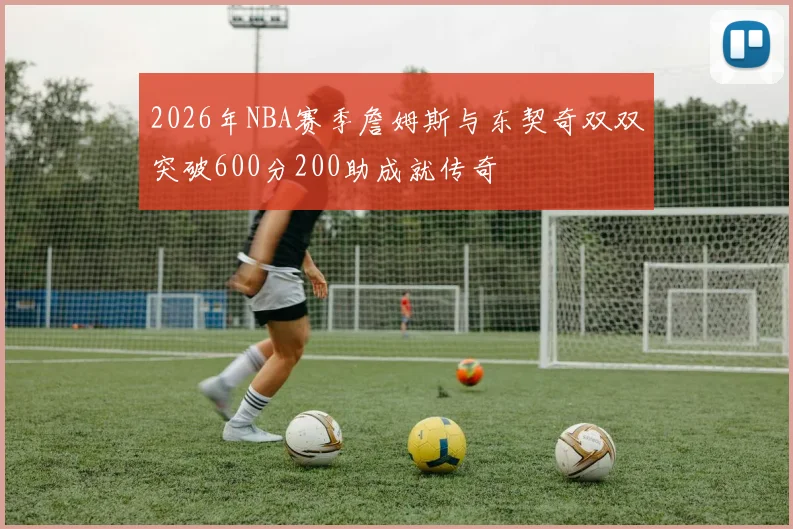 2026年NBA赛季詹姆斯与东契奇双双突破600分200助成就传奇