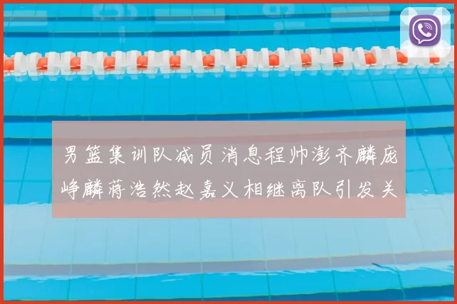 男篮集训队减员消息程帅澎齐麟庞峥麟蒋浩然赵嘉义相继离队引发关注