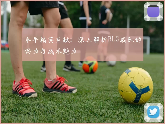 和平精英巨献：深入解析BLG战队的实力与战术魅力