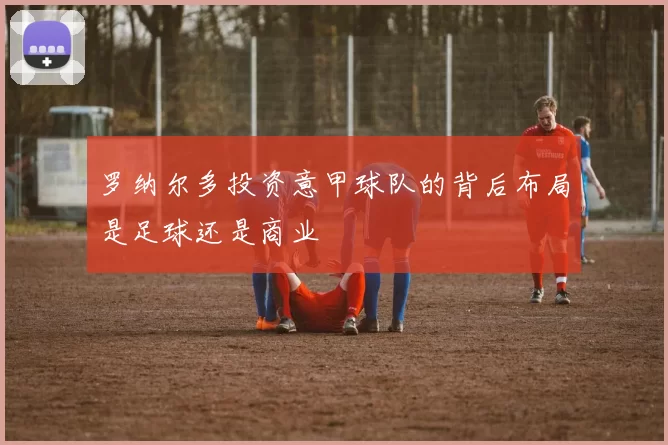 罗纳尔多投资意甲球队的背后布局是足球还是商业