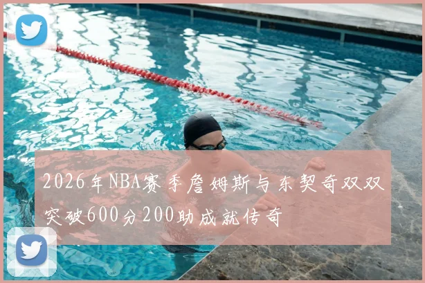 2026年NBA赛季詹姆斯与东契奇双双突破600分200助成就传奇