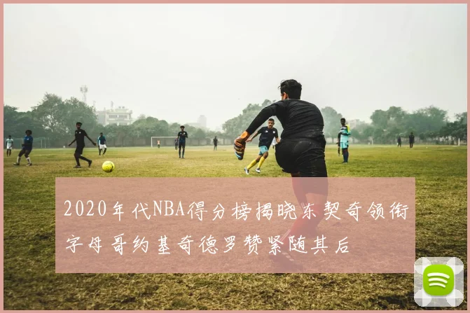 2020年代NBA得分榜揭晓东契奇领衔字母哥约基奇德罗赞紧随其后
