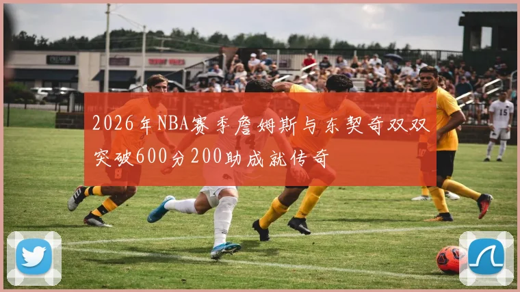2026年NBA赛季詹姆斯与东契奇双双突破600分200助成就传奇