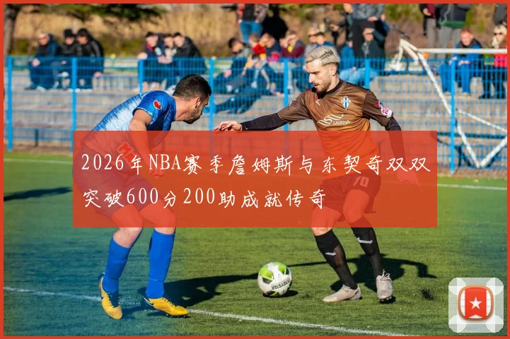 2026年NBA赛季詹姆斯与东契奇双双突破600分200助成就传奇
