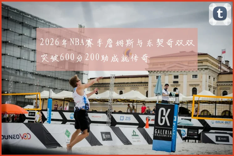 2026年NBA赛季詹姆斯与东契奇双双突破600分200助成就传奇