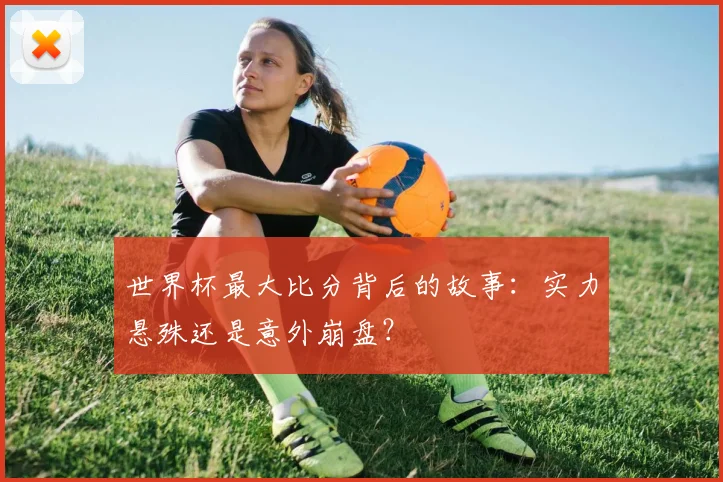 世界杯最大比分背后的故事：实力悬殊还是意外崩盘？