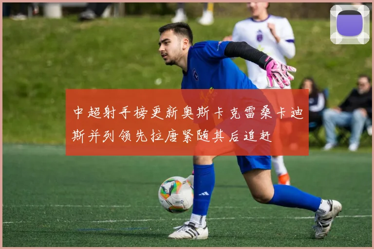 中超射手榜更新奥斯卡克雷桑卡迪斯并列领先拉唐紧随其后追赶