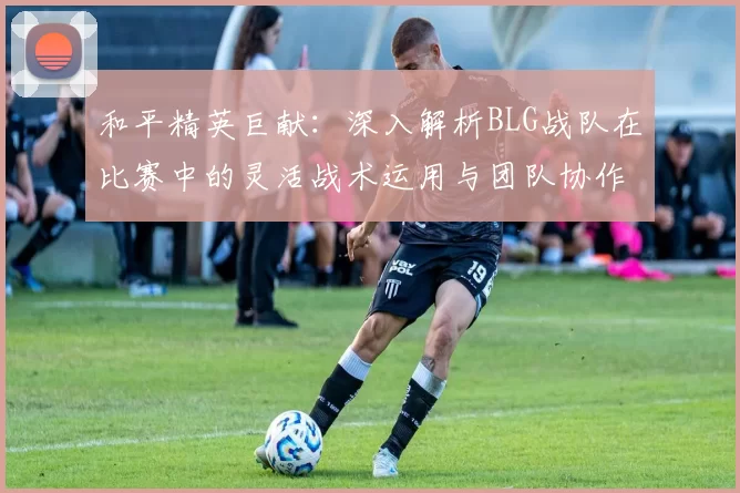 和平精英巨献：深入解析BLG战队在比赛中的灵活战术运用与团队协作