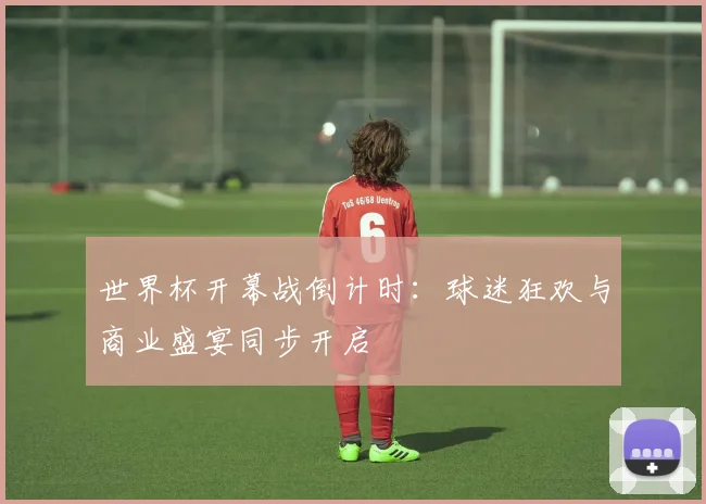 世界杯开幕战倒计时：球迷狂欢与商业盛宴同步开启