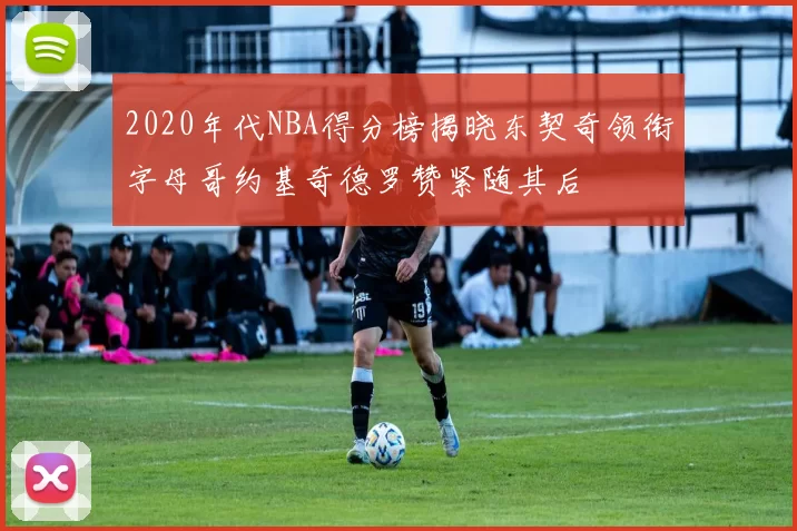 2020年代NBA得分榜揭晓东契奇领衔字母哥约基奇德罗赞紧随其后