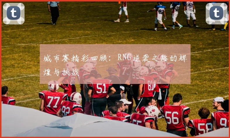城市赛精彩回顾:RNG逆袭之路的辉煌与挑战