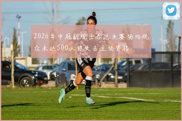 2026年中冠新规出台总决赛场均观众未达500人将失去主场资格