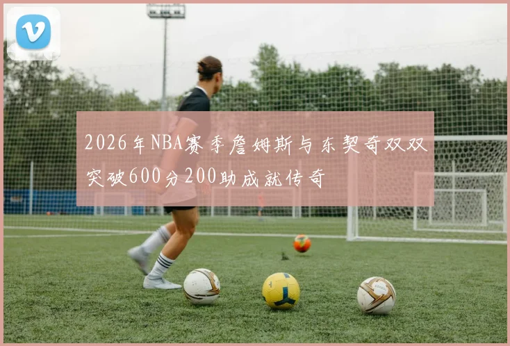 2026年NBA赛季詹姆斯与东契奇双双突破600分200助成就传奇
