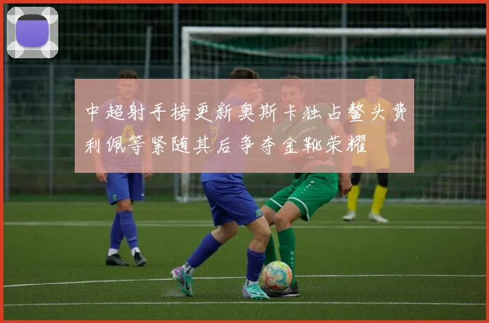 中超射手榜更新奥斯卡独占鳌头费利佩等紧随其后争夺金靴荣耀